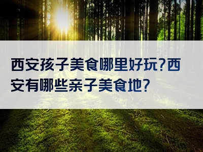 西安孩子美食哪里好玩？西安有哪些亲子美食地？
