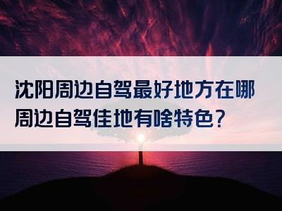 沈阳周边自驾最好地方在哪周边自驾佳地有啥特色？