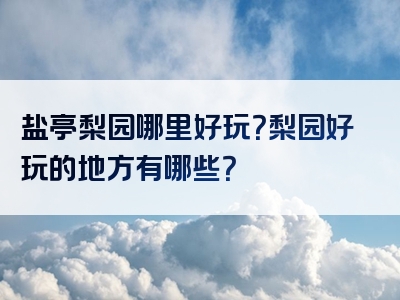 盐亭梨园哪里好玩？梨园好玩的地方有哪些？