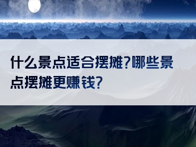 什么景点适合摆摊？哪些景点摆摊更赚钱？