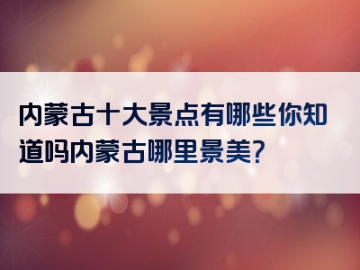 内蒙古十大景点有哪些你知道吗内蒙古哪里景美？