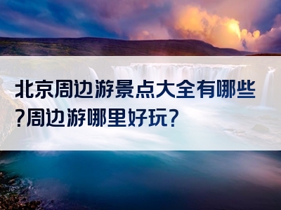 北京周边游景点大全有哪些？周边游哪里好玩？