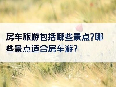 房车旅游包括哪些景点？哪些景点适合房车游？