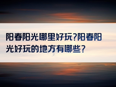 阳春阳光哪里好玩？阳春阳光好玩的地方有哪些？