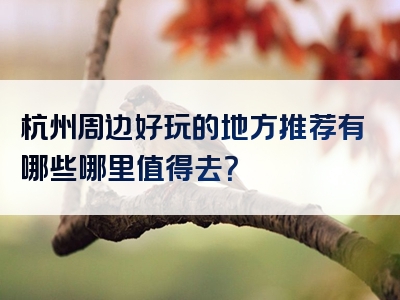 杭州周边好玩的地方推荐有哪些哪里值得去？