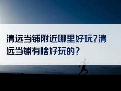 清远当铺附近哪里好玩？清远当铺有啥好玩的？