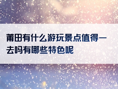 莆田有什么游玩景点值得一去吗有哪些特色呢