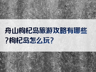 舟山枸杞岛旅游攻略有哪些？枸杞岛怎么玩？