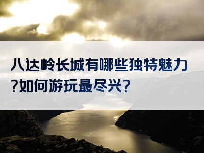 八达岭长城有哪些独特魅力？如何游玩最尽兴？