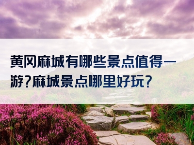 黄冈麻城有哪些景点值得一游？麻城景点哪里好玩？