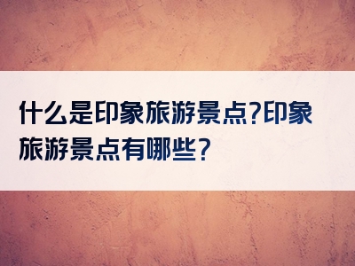 什么是印象旅游景点？印象旅游景点有哪些？