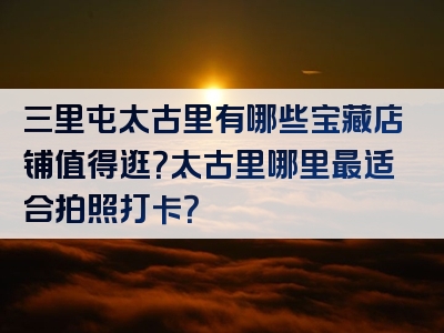 三里屯太古里有哪些宝藏店铺值得逛？太古里哪里最适合拍照打卡？