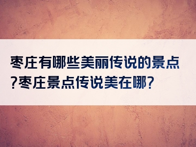 枣庄有哪些美丽传说的景点？枣庄景点传说美在哪？