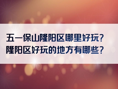 五一保山隆阳区哪里好玩？隆阳区好玩的地方有哪些？