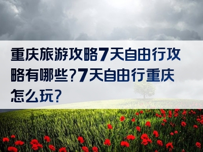 重庆旅游攻略7天自由行攻略有哪些？7天自由行重庆怎么玩？