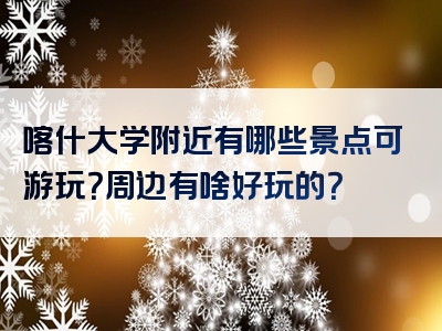 喀什大学附近有哪些景点可游玩？周边有啥好玩的？