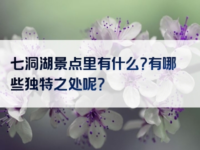 七洞湖景点里有什么？有哪些独特之处呢？