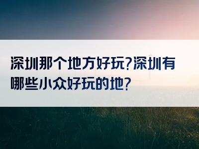 深圳那个地方好玩?深圳有哪些小众好玩的地?
