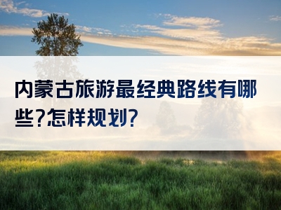 内蒙古旅游最经典路线有哪些？怎样规划？