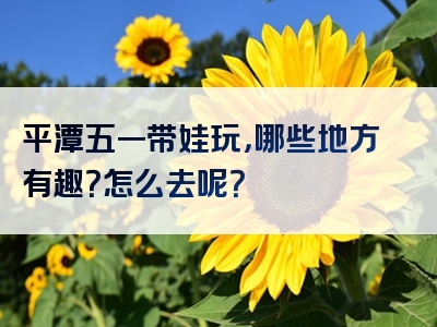 平潭五一带娃玩，哪些地方有趣？怎么去呢？