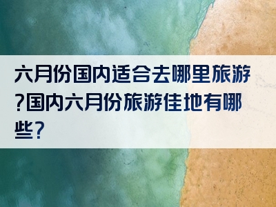 六月份国内适合去哪里旅游？国内六月份旅游佳地有哪些？