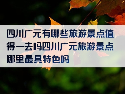 四川广元有哪些旅游景点值得一去吗四川广元旅游景点哪里最具特色吗