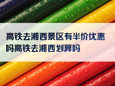 高铁去湘西景区有半价优惠吗高铁去湘西划算吗