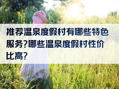 推荐温泉度假村有哪些特色服务？哪些温泉度假村性价比高？