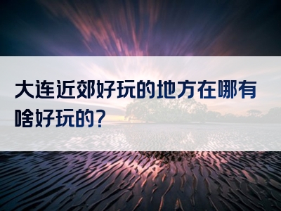 大连近郊好玩的地方在哪有啥好玩的？