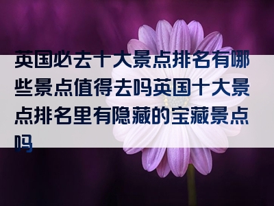 英国必去十大景点排名有哪些景点值得去吗英国十大景点排名里有隐藏的宝藏景点吗