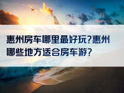 惠州房车哪里最好玩？惠州哪些地方适合房车游？