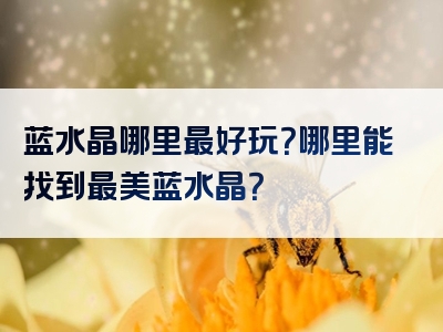 蓝水晶哪里最好玩？哪里能找到最美蓝水晶？