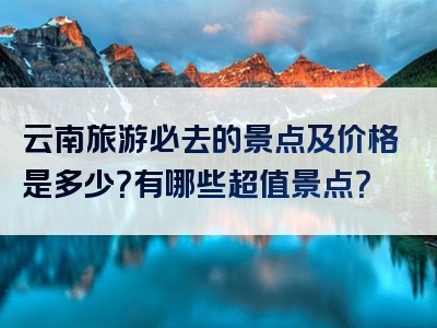 云南旅游必去的景点及价格是多少？有哪些超值景点？