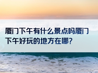 厦门下午有什么景点吗厦门下午好玩的地方在哪？