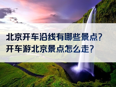 北京开车沿线有哪些景点？开车游北京景点怎么走？