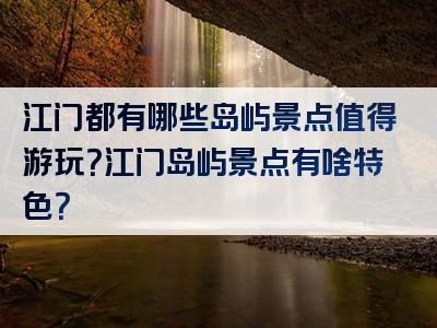 江门都有哪些岛屿景点值得游玩？江门岛屿景点有啥特色？