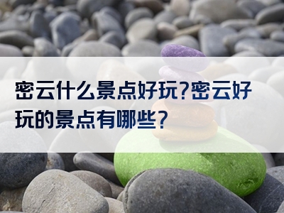 密云什么景点好玩？密云好玩的景点有哪些？