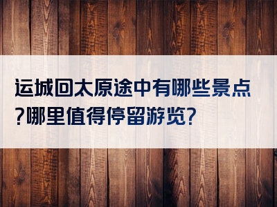 运城回太原途中有哪些景点？哪里值得停留游览？