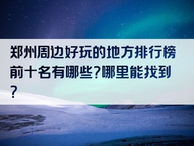 郑州周边好玩的地方排行榜前十名有哪些？哪里能找到？