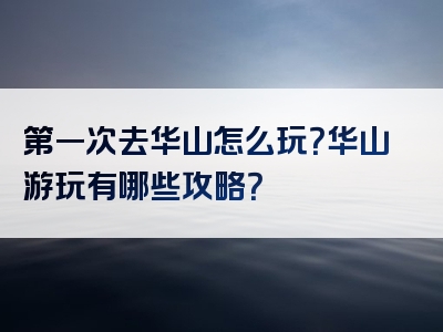 第一次去华山怎么玩？华山游玩有哪些攻略？