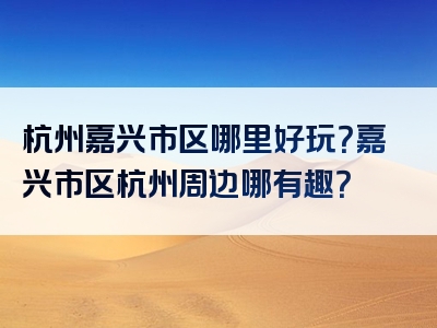 杭州嘉兴市区哪里好玩？嘉兴市区杭州周边哪有趣？
