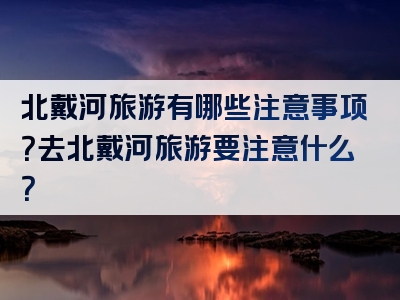 北戴河旅游有哪些注意事项？去北戴河旅游要注意什么？