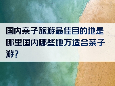 国内亲子旅游最佳目的地是哪里国内哪些地方适合亲子游？