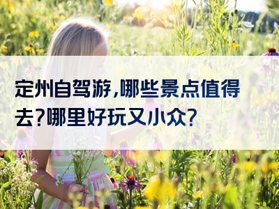 定州自驾游，哪些景点值得去？哪里好玩又小众？