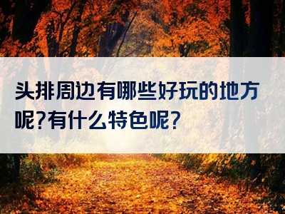 头排周边有哪些好玩的地方呢？有什么特色呢？