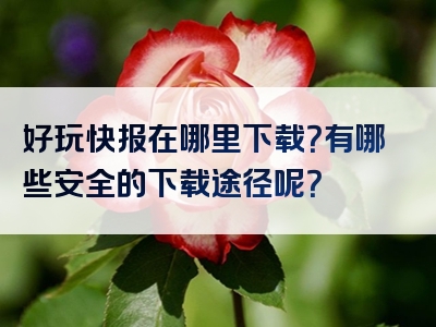 好玩快报在哪里下载？有哪些安全的下载途径呢？