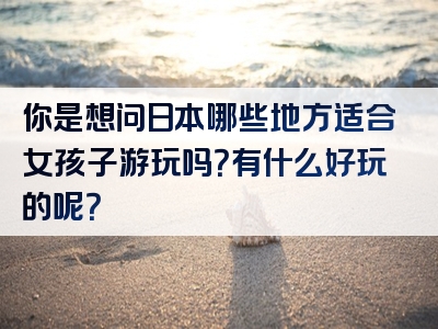 你是想问日本哪些地方适合女孩子游玩吗？有什么好玩的呢？