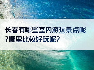 长春有哪些室内游玩景点呢？哪里比较好玩呢？