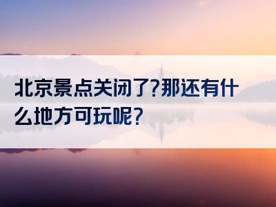 北京景点关闭了？那还有什么地方可玩呢？