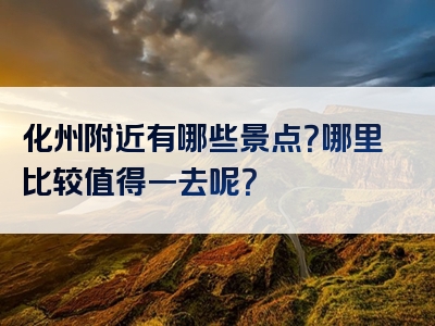 化州附近有哪些景点？哪里比较值得一去呢？